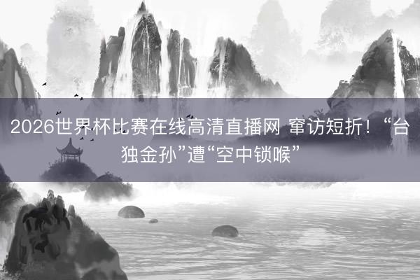 2026世界杯比赛在线高清直播网 窜访短折！“台独金孙”遭“空中锁喉”
