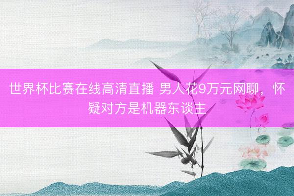 世界杯比赛在线高清直播 男人花9万元网聊，怀疑对方是机器东谈主