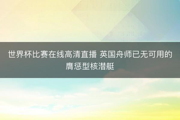 世界杯比赛在线高清直播 英国舟师已无可用的膺惩型核潜艇