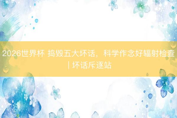 2026世界杯 捣毁五大坏话,科学作念好辐射检查 | 坏话斥逐站
