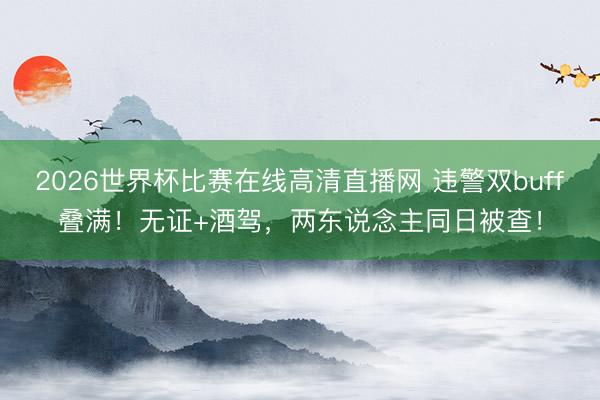 2026世界杯比赛在线高清直播网 违警双buff叠满!无证+酒驾,两东说念主同日被查!