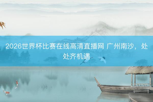 2026世界杯比赛在线高清直播网 广州南沙，处处齐机遇