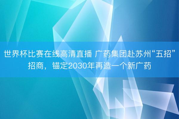 世界杯比赛在线高清直播 广药集团赴苏州“五招”招商，锚定2030年再造一个新广药