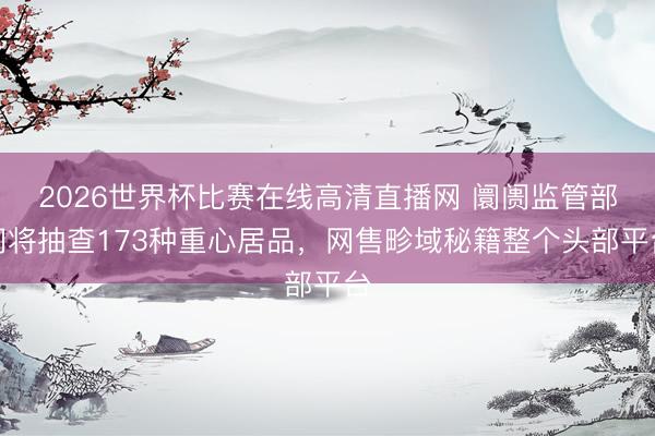 2026世界杯比赛在线高清直播网 阛阓监管部门将抽查173种重心居品，网售畛域秘籍整个头部平台
