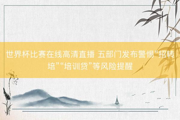 世界杯比赛在线高清直播 五部门发布警惕“招转培”“培训贷”等风险提醒