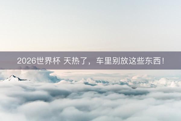 2026世界杯 天热了,车里别放这些东西!