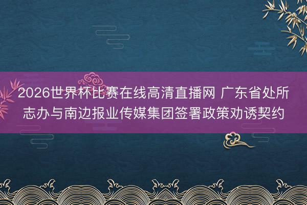 2026世界杯比赛在线高清直播网 广东省处所志办与南边报业传媒集团签署政策劝诱契约