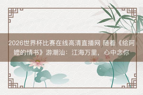 2026世界杯比赛在线高清直播网 随着《给阿嬷的情书》游潮汕:江海万里,心中念你
