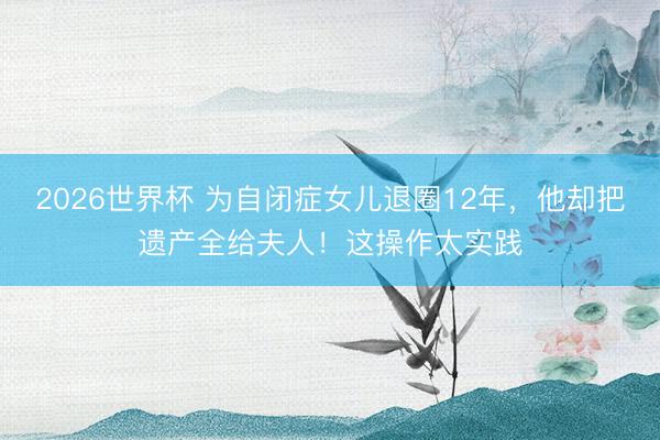 2026世界杯 为自闭症女儿退圈12年，他却把遗产全给夫人！这操作太实践