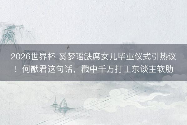 2026世界杯 奚梦瑶缺席女儿毕业仪式引热议！何猷君这句话，戳中千万打工东谈主软肋