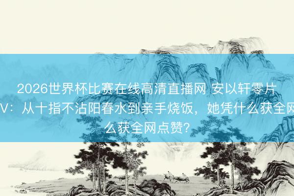 2026世界杯比赛在线高清直播网 安以轩零片酬拍MV：从十指不沾阳春水到亲手烧饭，她凭什么获全网点赞？