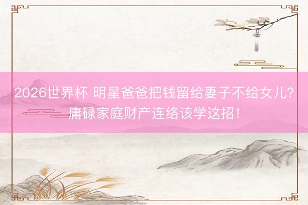 2026世界杯 明星爸爸把钱留给妻子不给女儿？庸碌家庭财产连络该学这招！
