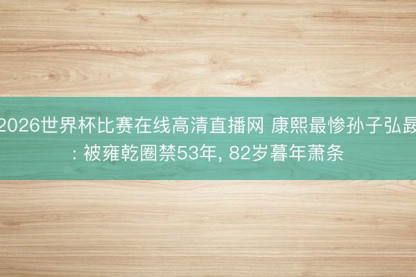 2026世界杯比赛在线高清直播网 康熙最惨孙子弘晸: 被雍乾圈禁53年， 82岁暮年萧条
