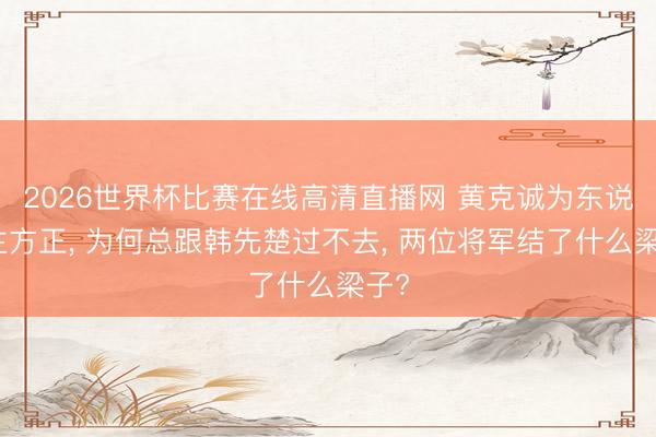 2026世界杯比赛在线高清直播网 黄克诚为东说念主方正, 为何总跟韩先楚过不去, 两位将军结了什么梁子?