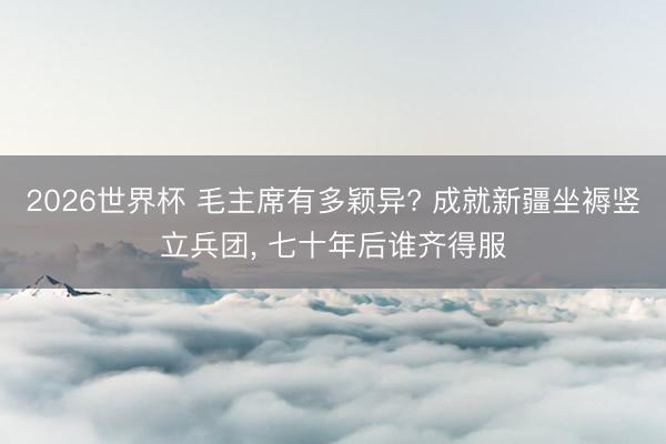 2026世界杯 毛主席有多颖异? 成就新疆坐褥竖立兵团, 七十年后谁齐得服