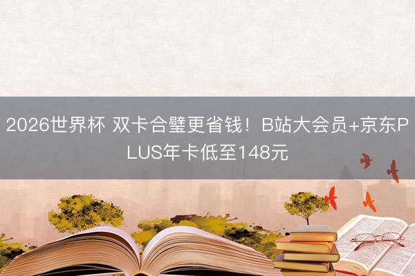 2026世界杯 双卡合璧更省钱!B站大会员+京东PLUS年卡低至148元