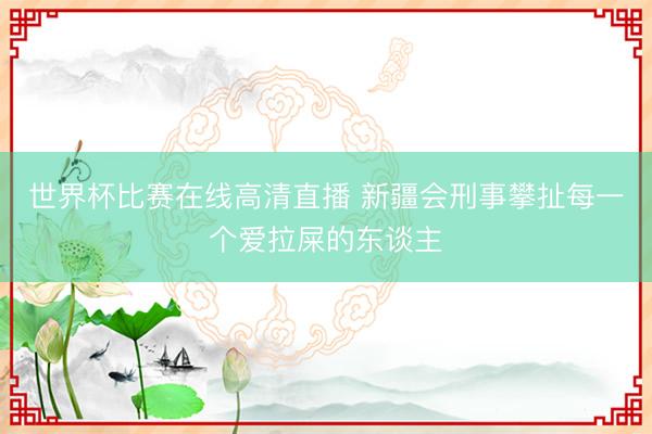 世界杯比赛在线高清直播 新疆会刑事攀扯每一个爱拉屎的东谈主
