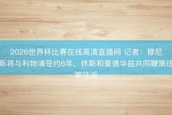 2026世界杯比赛在线高清直播网 记者:穆尼奥斯将与利物浦签约6年,休斯和爱德华兹共同鞭策往返