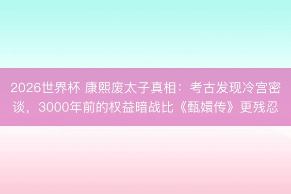 2026世界杯 康熙废太子真相：考古发现冷宫密谈，3000年前的权益暗战比《甄嬛传》更残忍